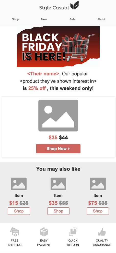 This Black Friday marketing email template shows a personalized email that could be sent to customers. The text reads “<Their name>, Our popular <product they’ve shown interest in> is 25% off, this weekend only.” By using interchangeable elements, this shows how a business can keep their Black Friday marketing emails personalized. By mentioning the sale is this weekend only, it creates a sense of FOMO.